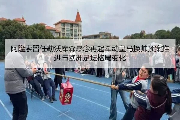 阿隆索留任勒沃库森悬念再起牵动皇马换帅预案推进与欧洲足坛格局变化