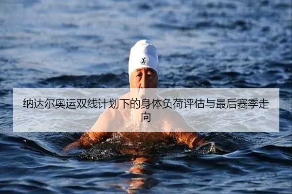 纳达尔奥运双线计划下的身体负荷评估与最后赛季走向